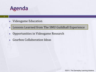 5


       Videogame Education
       Lessons Learned from The SMU Guildhall Experience
       Opportunities in Videogame Research
       Gearbox Collaboration Ideas




                                              ©2011, The Gameplay Learning Initiative
 
