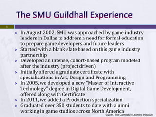 6

       In August 2002, SMU was approached by game industry
        leaders in Dallas to address a need for formal education
        to prepare game developers and future leaders
       Started with a blank slate based on this game industry
        partnership
       Developed an intense, cohort-based program modeled
        after the industry (project driven)
       Initially offered a graduate certificate with
        specializations in Art, Design and Programming
       In 2005, we developed a new “Master of Interactive
        Technology” degree in Digital Game Development,
        offered along with Certificate
       In 2011, we added a Production specialization
       Graduated over 350 students to date with alumni
        working in game studios across North America
                                              ©2011, The Gameplay Learning Initiative
 