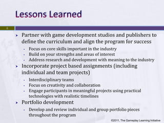 8

       Partner with game development studios and publishers to
        define the curriculum and align the program for success
        •   Focus on core skills important in the industry
        •   Build on your strengths and areas of interest
        •   Address research and development with meaning to the industry
       Incorporate project based assignments (including
        individual and team projects)
        •   Interdisciplinary teams
        •   Focus on creativity and collaboration
        •   Engage participants in meaningful projects using practical
            technologies with realistic timelines
       Portfolio development
        •   Develop and review individual and group portfolio pieces
            throughout the program
                                                      ©2011, The Gameplay Learning Initiative
 