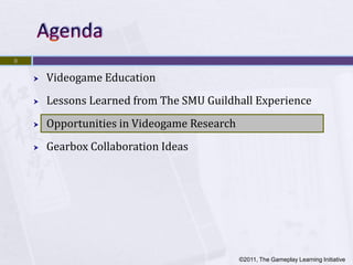 9


       Videogame Education
       Lessons Learned from The SMU Guildhall Experience
       Opportunities in Videogame Research
       Gearbox Collaboration Ideas




                                              ©2011, The Gameplay Learning Initiative
 