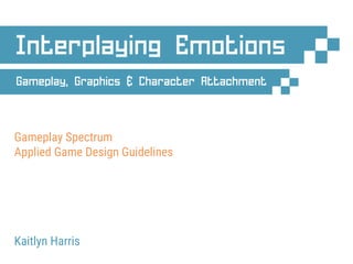 Gameplay, Graphics & Character Attachment
Gameplay Spectrum
Applied Game Design Guidelines
Kaitlyn Harris
Interplaying Emotions
 
