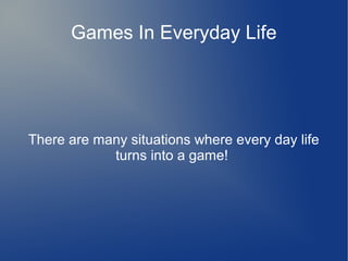 Games In Everyday Life
There are many situations where every day life
turns into a game!
 
