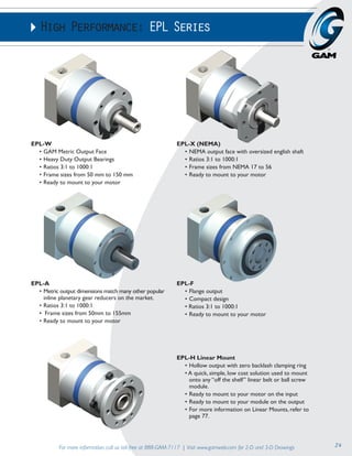 High Performance: EPL Series 
EPL-F 
• Flange output 
• Compact design 
• Ratios 3:1 to 1000:1 
• Ready to mount to your motor 
For more information, call us toll-free at 888-GAM-7117 | Visit www.gamweb.com for 2-D and 3-D Drawings 24 
EPL-W 
• GAM Metric Output Face 
• Heavy Duty Output Bearings 
• Ratios 3:1 to 1000:1 
• Frame sizes from 50 mm to 150 mm 
• Ready to mount to your motor 
EPL-X (NEMA) 
• NEMA output face with oversized english shaft 
• Ratios 3:1 to 1000:1 
• Frame sizes from NEMA 17 to 56 
• Ready to mount to your motor 
EPL-H Linear Mount 
• Hollow output with zero backlash clamping ring 
• A quick, simple, low cost solution used to mount 
onto any “off the shelf” linear belt or ball screw 
module. 
• Ready to mount to your motor on the input 
• Ready to mount to your module on the output 
• For more information on Linear Mounts, refer to 
page 77. 
EPL-A 
• Metric output dimensions match many other popular 
inline planetary gear reducers on the market. 
• Ratios 3:1 to 1000:1 
• Frame sizes from 50mm to 155mm 
• Ready to mount to your motor 
 