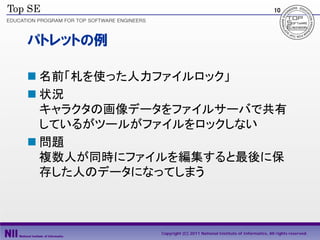 10




パトレットの例

 名前「札を使った人力ファイルロック」
 状況
  キャラクタの画像データをファイルサーバで共有
  しているがツールがファイルをロックしない
 問題
  複数人が同時にファイルを編集すると最後に保
  存した人のデータになってしまう



            Copyright (C) 2011 National Institute of Informatics, All rights reserved.
 