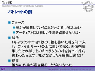 11




パトレットの例

 フォース
  誰かが編集していることが分かるようにしたい
  アーティストには難しい手順を踏ませたくない
 解決
  1キャラクタにつき1枚の、絵を書いた札を箱に入
  れ、ファイルサーバの上に置いておく。画像を編
  集したければ、そのキャラクタの札を持って行く。
  終わったら返す。札がなかったら編集出来ない
 結果
  誰かの作業が巻き戻ることがなくなった
            Copyright (C) 2011 National Institute of Informatics, All rights reserved.
 