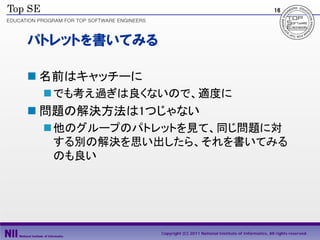 16




パトレットを書いてみる

 名前はキャッチーに
  でも考え過ぎは良くないので、適度に
 問題の解決方法は1つじゃない
  他のグループのパトレットを見て、同じ問題に対
   する別の解決を思い出したら、それを書いてみる
   のも良い




              Copyright (C) 2011 National Institute of Informatics, All rights reserved.
 
