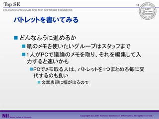 17




パトレットを書いてみる

 どんなふうに進めるか
  紙のメモを使いたいグループはスタッフまで
  1人がPCで議論のメモを取り、それを編集して入
   力すると速いかも
   PCでメモ取る人は、パトレットを1つまとめる毎に交
    代するのも良い
     文章表現に幅が出るので




               Copyright (C) 2011 National Institute of Informatics, All rights reserved.
 