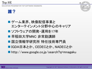 2




誰？

 ゲーム業界、映像配信事業と
  エンターテインメント分野中心のキャリア
 ソフトウェアの開発・運用を17年
 早稲田大学MNC 非常勤講師
 国立情報学研究所 特任技術専門員
 IGDA日本とか、CEDECとか、NADECとか
 http://www.google.co.jp/search?q=mnagaku



                       Copyright (C) 2011 National Institute of Informatics, All rights reserved.
 