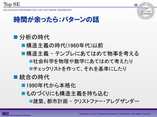 22




時間が余ったら：パターンの話

 分析の時代
  構造主義の時代(1960年代)以前
  構造主義 - テンプレにあてはめて物事を考える
   社会科学を物理や数学にあてはめて考えたり
   チェックリストを作って、それを基準にしたり
 統合の時代
  1990年代から本格化
  ものづくりにも構造主義を持ち込む
   建築、都市計画 - クリストファー・アレグザンダー

              Copyright (C) 2011 National Institute of Informatics, All rights reserved.
 