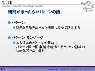 23




時間が余ったら：パターンの話

 パターン
  問題と解決を決まった構造に従って記述する

 パターン・ランゲージ
  ある領域のパターンを集めて、
   パターン間の関連(構造)を考えると、その領域の
   知識体系となり得る




               Copyright (C) 2011 National Institute of Informatics, All rights reserved.
 