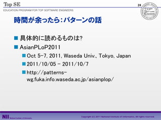 24




時間が余ったら：パターンの話

 具体的に読めるものは?
 AsianPLoP2011
  Oct 5-7, 2011, Waseda Univ., Tokyo, Japan
  2011/10/05 – 2011/10/7
  http://patterns-
   wg.fuka.info.waseda.ac.jp/asianplop/




                        Copyright (C) 2011 National Institute of Informatics, All rights reserved.
 