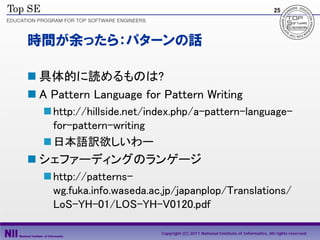 25




時間が余ったら：パターンの話

 具体的に読めるものは?
 A Pattern Language for Pattern Writing
   http://hillside.net/index.php/a-pattern-language-
    for-pattern-writing
   日本語訳欲しいわー
 シェファーディングのランゲージ
   http://patterns-
    wg.fuka.info.waseda.ac.jp/japanplop/Translations/
    LoS-YH-01/LOS-YH-V0120.pdf

                          Copyright (C) 2011 National Institute of Informatics, All rights reserved.
 
