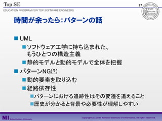 27




時間が余ったら：パターンの話

 UML
   ソフトウェア工学に持ち込まれた、
    もうひとつの構造主義
   静的モデルと動的モデルで全体を把握
 パターンNG(?)
   動的要素を取り込む
   経路依存性
    パターンにおける追跡性はその変遷を追えること
    歴史が分かると背景や必要性が理解しやすい

                Copyright (C) 2011 National Institute of Informatics, All rights reserved.
 