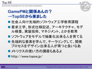 3




GamePMと関係あんの？
→TopSEから来ました
 社会人向け先端的ソフトウェア工学教育課程
 要求工学、形式仕様記述、アーキテクチャ、モデ
  ル検査、実装技術、マネジメント、とかを教育
 ソフトウェアをモデルで抽象化出来る人を育てる
 先端的な要素を学んで、テーラリングして、開発
  プロセスをデザイン出来る人が育つと良いなあ
 メトリクスの使い方の講座もあるよ
 http://www.topse.jp/

            Copyright (C) 2011 National Institute of Informatics, All rights reserved.
 
