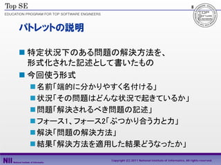 8




パトレットの説明

 特定状況下のある問題の解決方法を、
  形式化された記述として書いたもの
 今回使う形式
  名前「端的に分かりやすく名付ける」
  状況「その問題はどんな状況で起きているか」
  問題「解決されるべき問題の記述」
  フォース1、フォース2「ぶつかり合う力と力」
  解決「問題の解決方法」
  結果「解決方法を適用した結果どうなったか」
             Copyright (C) 2011 National Institute of Informatics, All rights reserved.
 