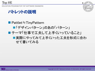 9




パトレットの説明

 Pattlet≒TinyPattern
   「デザインパターン」のあの「パターン」
 テーマ「仕事で工夫して上手くいっていること」
   実際にやってみて上手くいった工夫を形式に合わ
    せて書いてみる




                        Copyright (C) 2011 National Institute of Informatics, All rights reserved.
 