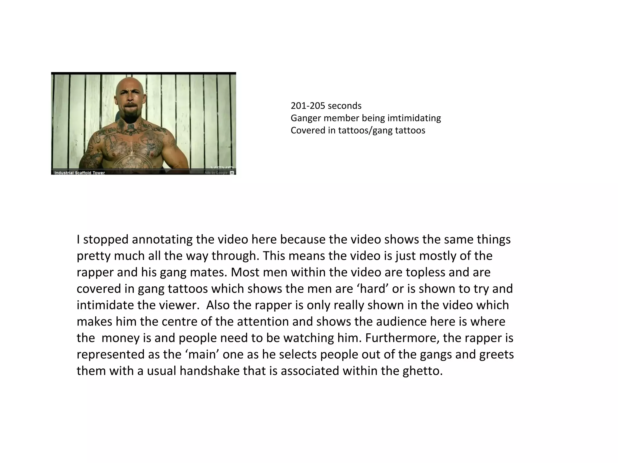201-205 seconds  Ganger member being imtimidating  Covered in tattoos/gang tattoos  I stopped annotating the video here because the video shows the same things pretty much all the way through. This means the video is just mostly of the rapper and his gang mates. Most men within the video are topless and are covered in gang tattoos which shows the men are ‘hard’ or is shown to try and intimidate the viewer.  Also the rapper is only really shown in the video which makes him the centre of the attention and shows the audience here is where the  money is and people need to be watching him. Furthermore, the rapper is represented as the ‘main’ one as he selects people out of the gangs and greets them with a usual handshake that is associated within the ghetto. 