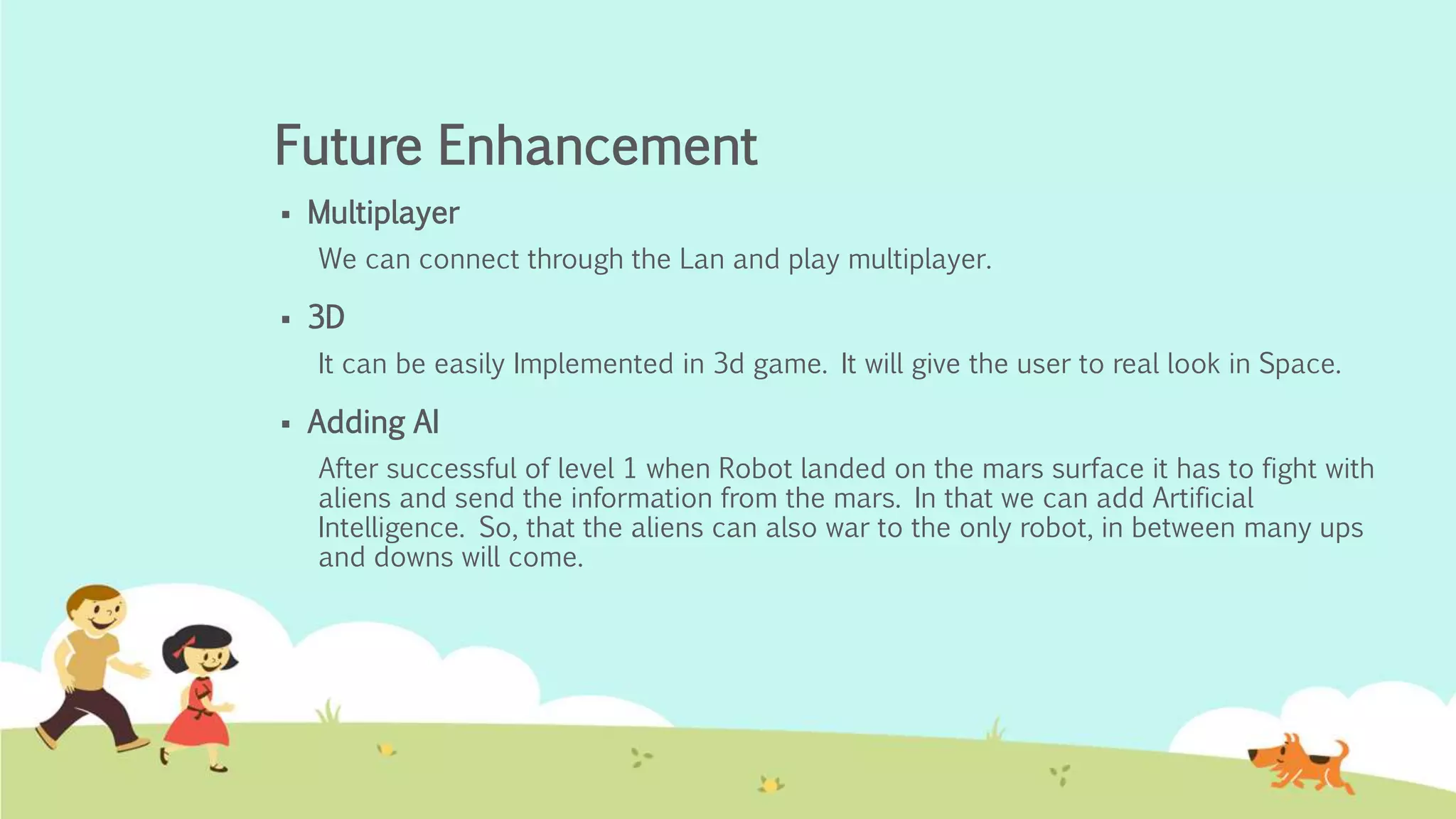 Future Enhancement
 Multiplayer
We can connect through the Lan and play multiplayer.
 3D
It can be easily Implemented in 3d game. It will give the user to real look in Space.
 Adding AI
After successful of level 1 when Robot landed on the mars surface it has to fight with
aliens and send the information from the mars. In that we can add Artificial
Intelligence. So, that the aliens can also war to the only robot, in between many ups
and downs will come.
 