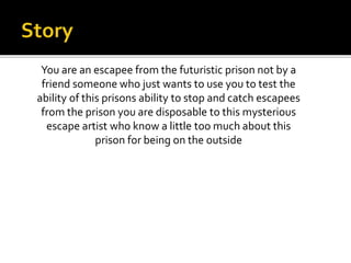 You are an escapee from the futuristic prison not by a
friend someone who just wants to use you to test the
ability of this prisons ability to stop and catch escapees
from the prison you are disposable to this mysterious
escape artist who know a little too much about this
prison for being on the outside
 