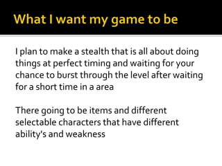 I plan to make a stealth that is all about doing
things at perfect timing and waiting for your
chance to burst through the level after waiting
for a short time in a area
There going to be items and different
selectable characters that have different
ability's and weakness
 