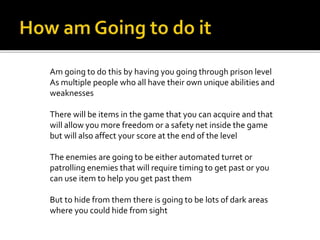 Am going to do this by having you going through prison level
As multiple people who all have their own unique abilities and
weaknesses
There will be items in the game that you can acquire and that
will allow you more freedom or a safety net inside the game
but will also affect your score at the end of the level
The enemies are going to be either automated turret or
patrolling enemies that will require timing to get past or you
can use item to help you get past them
But to hide from them there is going to be lots of dark areas
where you could hide from sight
 