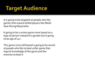 It is going to be targeted at people who like
games that reward skilled players like Metal
Gear Rising/ Bayonetta
It going to be a unisex game more based on a
type of person instead of a gender but it going
to be age of 14+
This game since skill based is going to be aimed
at people who like to beat unfair game that
require knowledge of the game and the
enemies to beat it
 