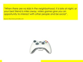 “ When there are no kids in the neighborhood, it is late at night, or your best friend is miles away, video games give you an opportunity to interact with other people and be social ”.  Source: http://www.pwnordie.com 
