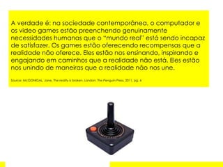 A verdade é: na sociedade contemporânea, o computador e os video games estão preenchendo genuinamente necessidades humanas que o “mundo real” está sendo incapaz de satisfazer. Os games estão oferecendo recompensas que a realidade não oferece. Eles estão nos ensinando, inspirando e engajando em caminhos que a realidade não está. Eles estão nos unindo de maneiras que a realidade não nos une.  Source: McGONIGAL, Jane. The reality is broken. London: The Penguin Press, 2011, pg. 4 