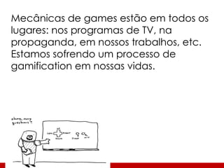 Mecânicas de games estão em todos os lugares: nos programas de TV, na propaganda, em nossos trabalhos, etc. Estamos sofrendo um processo de gamification em nossas vidas. 