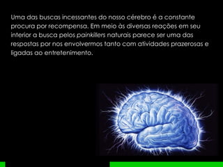 Uma das buscas incessantes do nosso cérebro é a constante procura por recompensa. Em meio às diversas reações em seu interior a busca pelos  painkillers  naturais parece ser uma das respostas por nos envolvermos tanto com atividades prazerosas e ligadas ao entretenimento. 