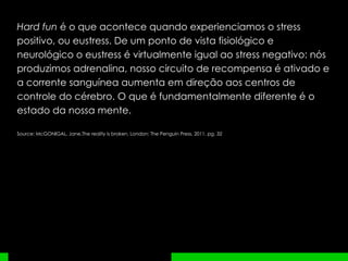 Hard fun  é o que acontece quando experienciamos o stress positivo, ou eustress. De um ponto de vista fisiológico e neurológico o eustress é virtualmente igual ao stress negativo: nós produzimos adrenalina, nosso circuito de recompensa é ativado e a corrente sanguínea aumenta em direção aos centros de controle do cérebro. O que é fundamentalmente diferente é o estado da nossa mente.  Source:  McGONIGAL, Jane.The reality is broken. London: The Penguin Press, 2011, pg. 32 