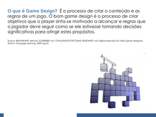 O que é Game Design?   É o processo de criar o conteúdo e as regras de um jogo. O bom game design é o processo de criar objetivos que o player sinta-se motivado a alcançar e regras que o jogador deve seguir como se ele estivesse tomando decisões significativas para atingir estes propósitos. Source: BRATHWAITE, Brenda; SCHREIBER, Ian. CHALLENGES FOR GAME DESIGNERS: non-digital exercises for vídeo game designers. Boston: Cengage Learning, 2009 (pg.2) 