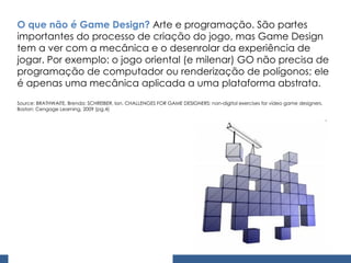 O que não é Game Design?  Arte e programação. São partes importantes do processo de criação do jogo, mas Game Design tem a ver com a mecânica e o desenrolar da experiência de jogar. Por exemplo: o jogo oriental (e milenar) GO não precisa de programação de computador ou renderização de polígonos; ele é apenas uma mecânica aplicada a uma plataforma abstrata. Source: BRATHWAITE, Brenda; SCHREIBER, Ian. CHALLENGES FOR GAME DESIGNERS: non-digital exercises for vídeo game designers. Boston: Cengage Learning, 2009 (pg.4) 