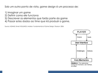 Sob um outro ponto de vista, game design é um processo de: 1) Imaginar um game 2) Definir como ele funciona 3) Descrever os elementos que farão parte do game  4) Passar estes dados ao time que irá produzir o game. Source: ADAMS, Ernest; ROLLINGS, Andrew. Fundamentals of Game Design. Pearson: 2006 