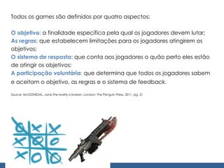 Todos os games são definidos por quatro aspectos: O objetivo:  a finalidade específica pela qual os jogadores devem lutar; As regras:  que estabelecem limitações para os jogadores atingirem os objetivos; O sistema de resposta:  que conta aos jogadores o quão perto eles estão de atingir os objetivos; A participação voluntária:  que determina que todos os jogadores sabem e aceitam o objetivo, as regras e o sistema de feedback.   Source: McGONIGAL, Jane.The reality is broken. London: The Penguin Press, 2011, pg. 21 
