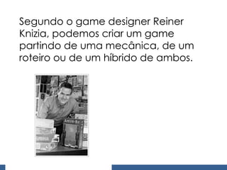 Segundo o game designer Reiner Knizia, podemos criar um game partindo de uma mecânica, de um roteiro ou de um híbrido de ambos. 