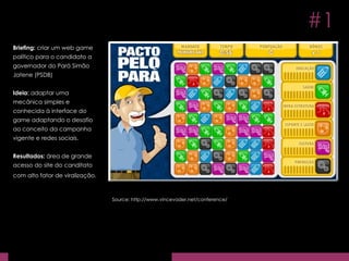 Briefing:  criar um web game político para o candidato a governador do Pará Simão Jatene (PSDB) Ideia:  adaptar uma mecânica simples e conhecida à interface do game adaptando o desafio ao conceito da campanha vigente e redes sociais. Resultados:  área de grande acesso do site do canditato com alto fator de viralização.   Source: http://www.vincevader.net/conference/ #1 