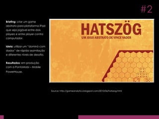 Briefing:  criar um game abstrato para plataforma iPad que seja jogável entre dois players e entre player contra computador. Ideia:  utilizar um “dominó com dados” de rápida assimilação e diferentes níveis de desafio. Resultados:  em produção com a PontoMobi – Mobile PowerHouse.   Source: http://gameanalyticz.blogspot.com/2010/06/hatszog.html #2 