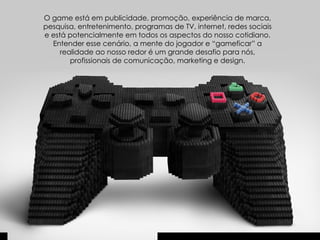 O game está em publicidade, promoção, experiência de marca, pesquisa, entretenimento, programas de TV, internet, redes sociais e está potencialmente em todos os aspectos do nosso cotidiano. Entender esse cenário, a mente do jogador e “gameficar” a realidade ao nosso redor é um grande desafio para nós, profissionais de comunicação, marketing e design. 