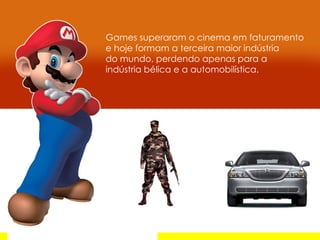 Games superaram o cinema em faturamento e hoje formam a terceira maior indústria  do mundo, perdendo apenas para a indústria bélica e a automobilística. 