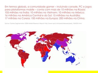 Em termos globais, a comunidade gamer – incluindo console, PC e jogos para plataformas mobile – conta com mais de 10 milhões na Rússia;  105 milhões na Índia; 10 milhões no Vietnam; 10 milhões no México;  16 milhões na América Central e do Sul; 15 milhões na Austrália;  17 milhões na Coreia; 100 milhões na Europa; 200 milhões na China. Source:  Games Segmentation 2008 Market Research Report http://www.npd.com/press/releases/press_100527b.html 