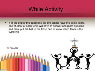 While Activity
•

If at the end of the questions the two teams have the same score,
one student of each team will have to answer one more question
and then, put the ball in the trash can to know which team is the
WINNER.

15 minutes

 