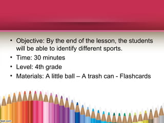 • Objective: By the end of the lesson, the students
will be able to identify different sports.
• Time: 30 minutes
• Level: 4th grade
• Materials: A little ball – A trash can - Flashcards

 