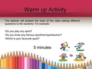 Warm up Activity
The teacher will present the topic of the class asking different
questions to the students. For example:
•Do you play any sport?
•Do you know any famous sportmen/sportwomen?
•Which is your favourite sport?

5 minutes

 