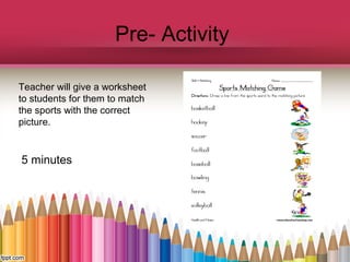 Pre- Activity
Teacher will give a worksheet
to students for them to match
the sports with the correct
picture.

5 minutes

 