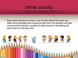 While activity
•

Each team will have to make a row at each side of the trash can.
After having decided who is going to play first, the students will start
answering the teacher’s questions about sports or identifying the
sport that is in the flascards.

 