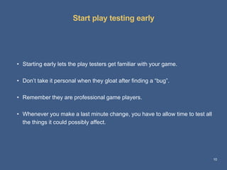 Start play testing early
10
• Starting early lets the play testers get familiar with your game.
• Don’t take it personal when they gloat after finding a “bug”.
• Remember they are professional game players.
• Whenever you make a last minute change, you have to allow time to test all
the things it could possibly affect.
 