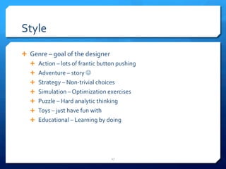 Style 
Ê Genre 
– 
goal 
of 
the 
designer 
Ê Action 
– 
lots 
of 
frantic 
button 
pushing 
Ê Adventure 
– 
story 
J 
Ê Strategy 
– 
Non-­‐trivial 
choices 
Ê Simulation 
– 
Optimization 
exercises 
Ê Puzzle 
– 
Hard 
analytic 
thinking 
Ê Toys 
– 
just 
have 
fun 
with 
Ê Educational 
– 
Learning 
by 
doing 
17 
 