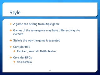 Style 
Ê A 
game 
can 
belong 
to 
multiple 
genre 
Ê Games 
of 
the 
same 
genre 
may 
have 
different 
ways 
to 
execute 
Ê Style 
is 
the 
way 
the 
game 
is 
executed 
Ê Consider 
RTS 
Ê Red 
Alert, 
Warcraft, 
Battle 
Realms 
Ê Consider 
RPGs 
Ê Final 
Fantasy 
18 
 
