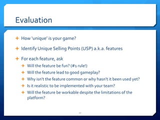 Evaluation 
Ê How 
‘unique’ 
is 
your 
game? 
Ê Identify 
Unique 
Selling 
Points 
(USP) 
a.k.a. 
features 
Ê For 
each 
feature, 
ask 
Ê Will 
the 
feature 
be 
fun? 
(#1 
rule!) 
Ê Will 
the 
feature 
lead 
to 
good 
gameplay? 
Ê Why 
isn’t 
the 
feature 
common 
or 
why 
hasn’t 
it 
been 
used 
yet? 
Ê Is 
it 
realistic 
to 
be 
implemented 
with 
your 
team? 
Ê Will 
the 
feature 
be 
workable 
despite 
the 
limitations 
of 
the 
platform? 
27 
 